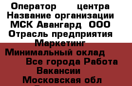 Оператор Call-центра › Название организации ­ МСК Авангард, ООО › Отрасль предприятия ­ Маркетинг › Минимальный оклад ­ 30 000 - Все города Работа » Вакансии   . Московская обл.,Бронницы г.